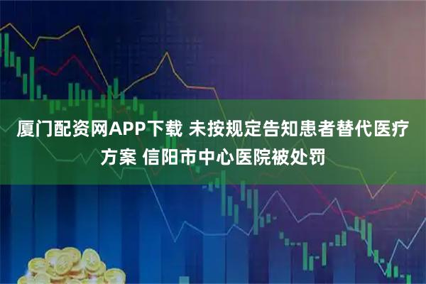 厦门配资网APP下载 未按规定告知患者替代医疗方案 信阳市中心医院被处罚