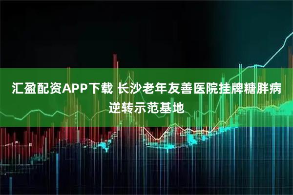 汇盈配资APP下载 长沙老年友善医院挂牌糖胖病逆转示范基地