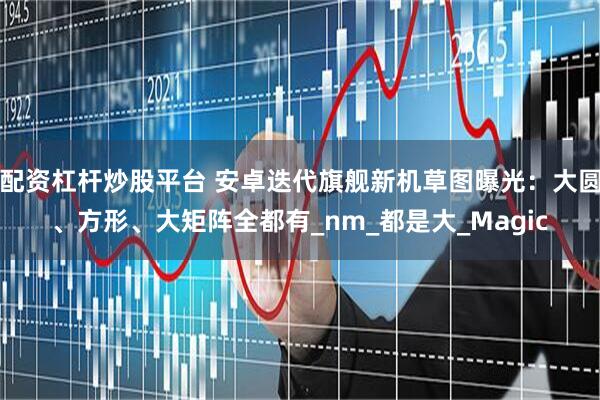 配资杠杆炒股平台 安卓迭代旗舰新机草图曝光：大圆、方形、大矩阵全都有_nm_都是大_Magic