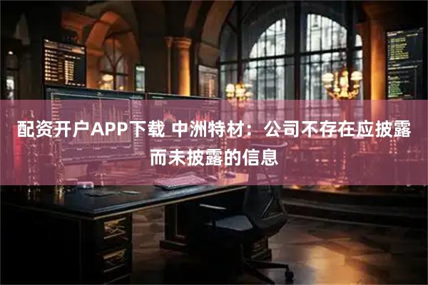 配资开户APP下载 中洲特材：公司不存在应披露而未披露的信息