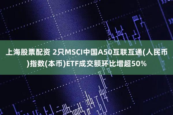 上海股票配资 2只MSCI中国A50互联互通(人民币)指数(本币)ETF成交额环比增超50%