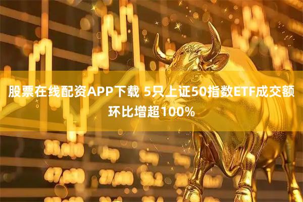 股票在线配资APP下载 5只上证50指数ETF成交额环比增超100%