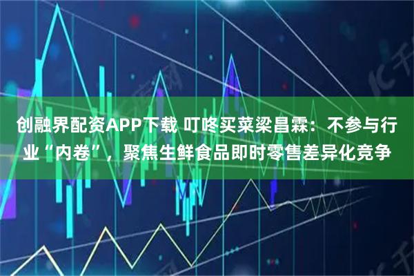 创融界配资APP下载 叮咚买菜梁昌霖:不参与行业“内卷”,聚焦生鲜食品即时零售差异化竞争