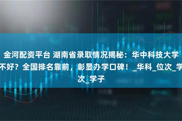 金河配资平台 湖南省录取情况揭秘:华中科技大学好不好?全国排名靠前,彰显办学口碑!_华科_位次_学子