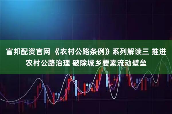 富邦配资官网 《农村公路条例》系列解读三 推进农村公路治理 破除城乡要素流动壁垒