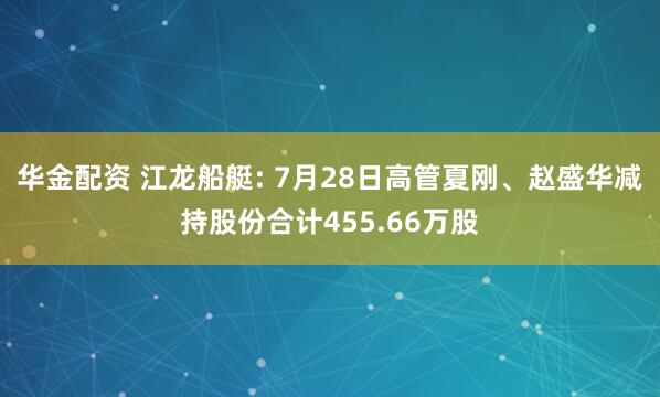 华金配资 江龙船艇: 7月28日高管夏刚、赵盛华减持股份合计455.66万股
