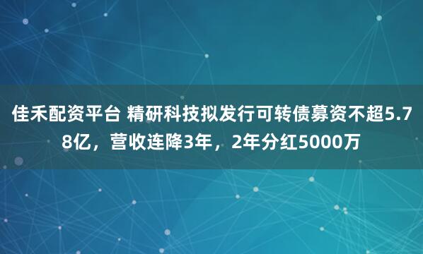 佳禾配资平台 精研科技拟发行可转债募资不超5.78亿，营收连降3年，2年分红5000万