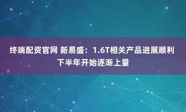 终端配资官网 新易盛:1.6T相关产品进展顺利 下半年开始逐渐上量