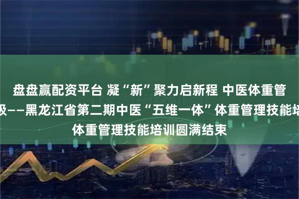盘盘赢配资平台 凝“新”聚力启新程 中医体重管理技能再升级——黑龙江省第二期中医“五维一体”体重管理技能培训圆满结束