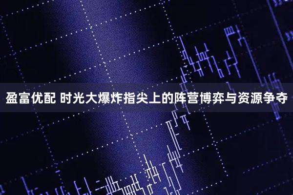 盈富优配 时光大爆炸指尖上的阵营博弈与资源争夺