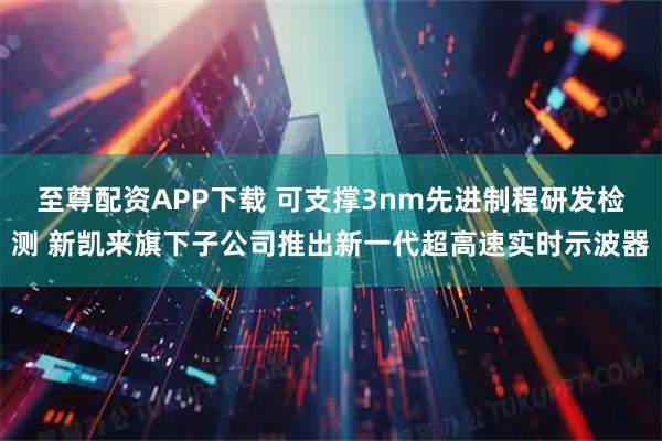 至尊配资APP下载 可支撑3nm先进制程研发检测 新凯来旗下子公司推出新一代超高速实时示波器