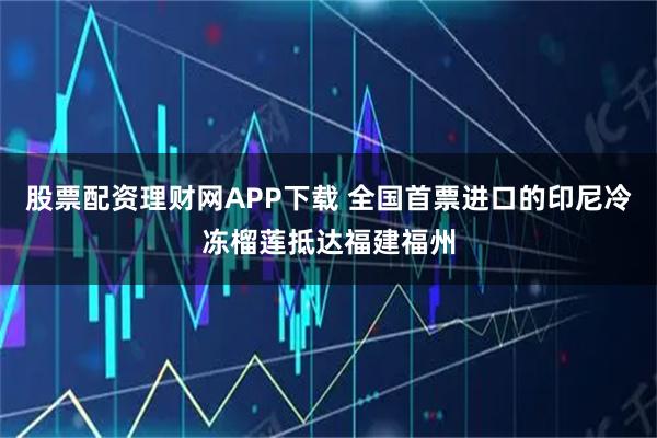 股票配资理财网APP下载 全国首票进口的印尼冷冻榴莲抵达福建福州