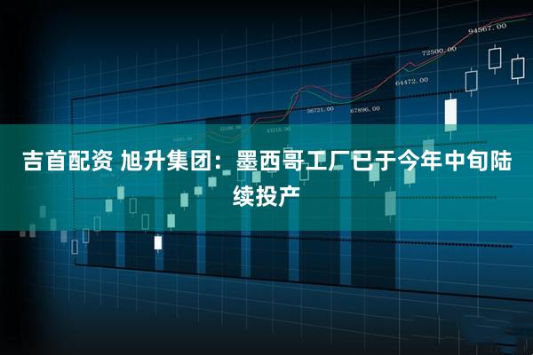 吉首配资 旭升集团：墨西哥工厂已于今年中旬陆续投产