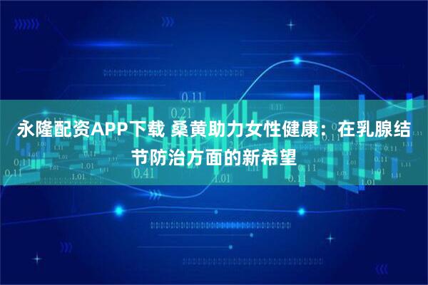 永隆配资APP下载 桑黄助力女性健康：在乳腺结节防治方面的新希望