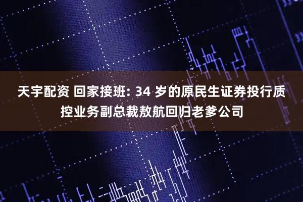 天宇配资 回家接班: 34 岁的原民生证券投行质控业务副总裁敖航回归老爹公司