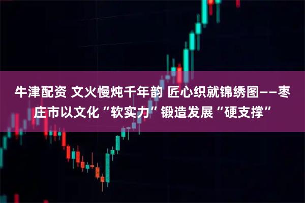 牛津配资 文火慢炖千年韵 匠心织就锦绣图——枣庄市以文化“软实力”锻造发展“硬支撑”