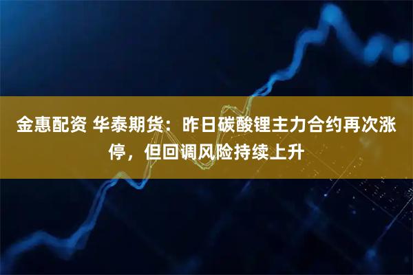 金惠配资 华泰期货：昨日碳酸锂主力合约再次涨停，但回调风险持续上升