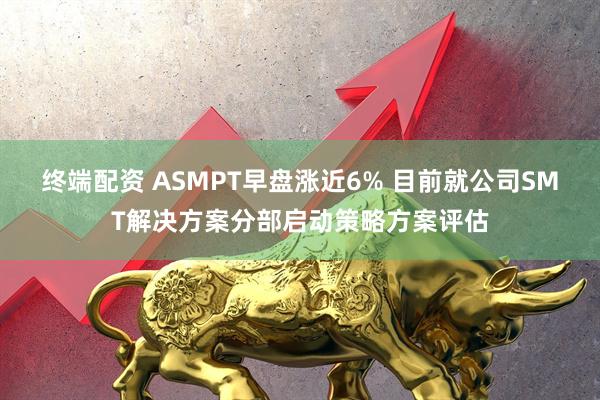 终端配资 ASMPT早盘涨近6% 目前就公司SMT解决方案分部启动策略方案评估