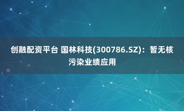 创融配资平台 国林科技(300786.SZ)：暂无核污染业绩应用