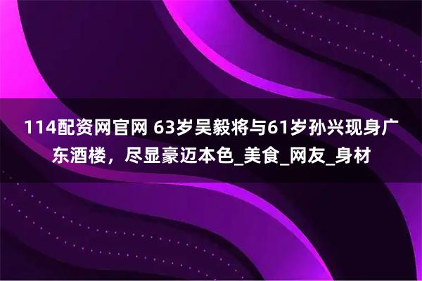 114配资网官网 63岁吴毅将与61岁孙兴现身广东酒楼，尽显豪迈本色_美食_网友_身材