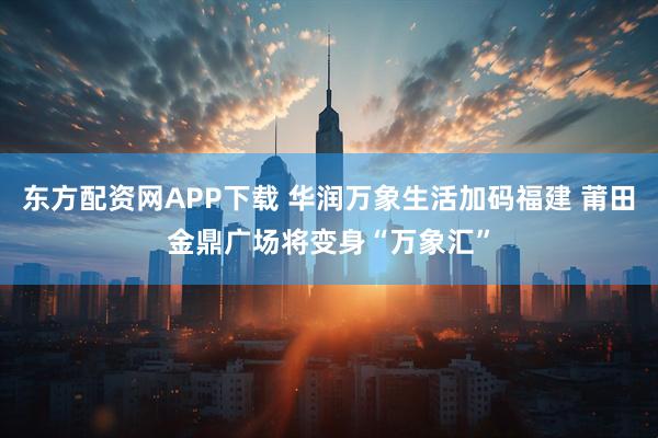 东方配资网APP下载 华润万象生活加码福建 莆田金鼎广场将变身“万象汇”
