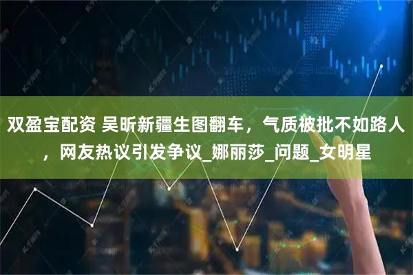 双盈宝配资 吴昕新疆生图翻车,气质被批不如路人,网友热议引发争议_娜丽莎_问题_女明星