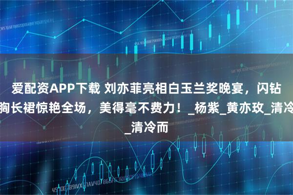 爱配资APP下载 刘亦菲亮相白玉兰奖晚宴，闪钻抹胸长裙惊艳全场，美得毫不费力！_杨紫_黄亦玫_清冷而