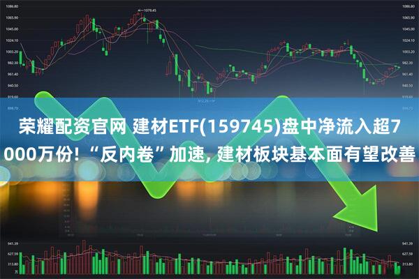 荣耀配资官网 建材ETF(159745)盘中净流入超7000万份! “反内卷”加速, 建材板块基本面有望改善