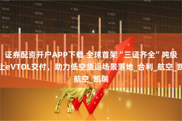 证券配资开户APP下载 全球首架“三证齐全”吨级以上eVTOL交付，助力低空货运场景落地_合利_航空_凯瑞