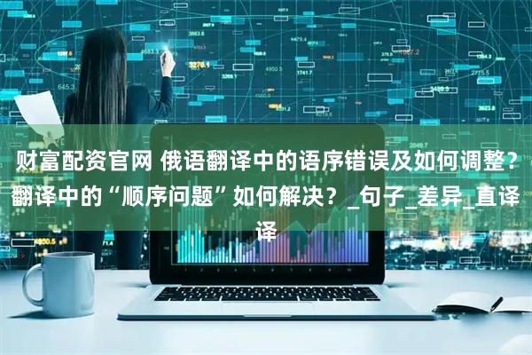 财富配资官网 俄语翻译中的语序错误及如何调整？翻译中的“顺序问题”如何解决？_句子_差异_直译