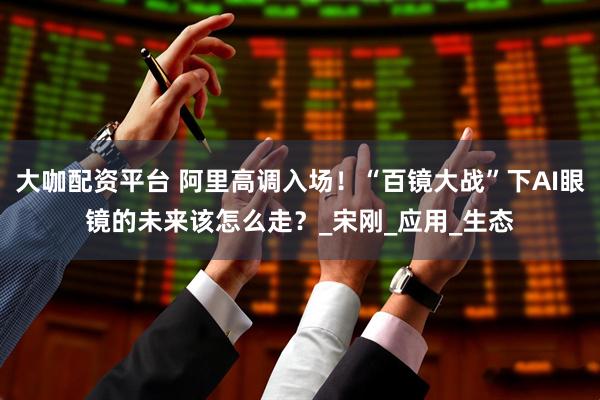 大咖配资平台 阿里高调入场！“百镜大战”下AI眼镜的未来该怎么走？_宋刚_应用_生态