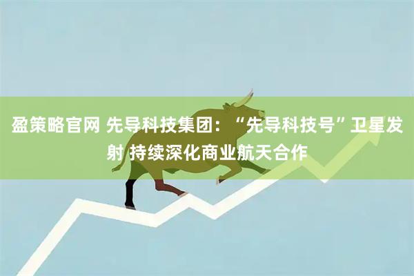 盈策略官网 先导科技集团：“先导科技号”卫星发射 持续深化商业航天合作