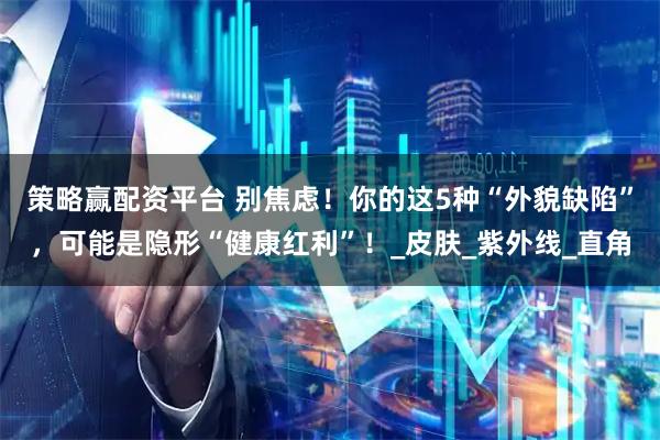 策略赢配资平台 别焦虑！你的这5种“外貌缺陷”，可能是隐形“健康红利”！_皮肤_紫外线_直角