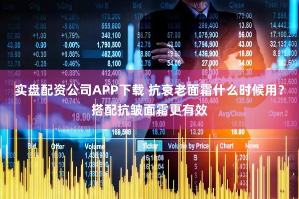 实盘配资公司APP下载 抗衰老面霜什么时候用？搭配抗皱面霜更有效