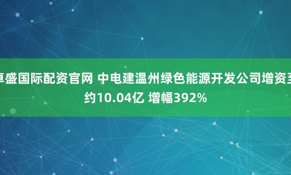 卓盛国际配资官网 中电建温州绿色能源开发公司增资至约10.04亿 增幅392%